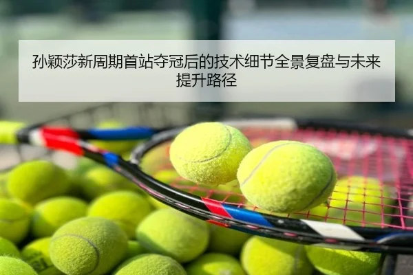 孙颖莎新周期首站夺冠后的技术细节全景复盘与未来提升路径