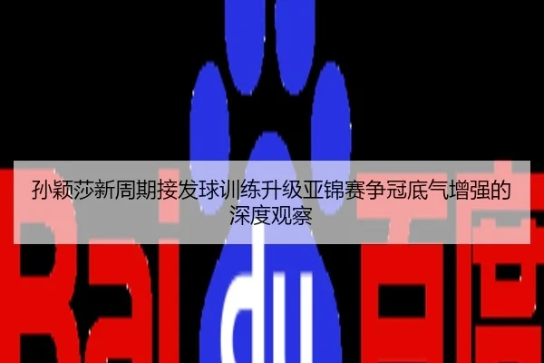 孙颖莎新周期接发球训练升级亚锦赛争冠底气增强的深度观察