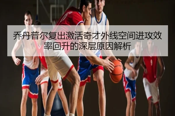 乔丹普尔复出激活奇才外线空间进攻效率回升的深层原因解析