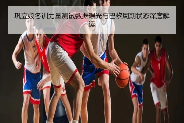 巩立姣冬训力量测试数据曝光与巴黎周期状态深度解读