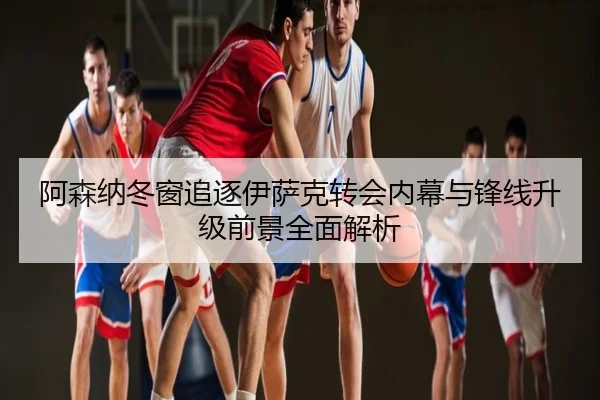 阿森纳冬窗追逐伊萨克转会内幕与锋线升级前景全面解析