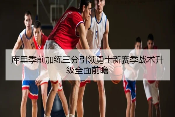 库里季前加练三分引领勇士新赛季战术升级全面前瞻