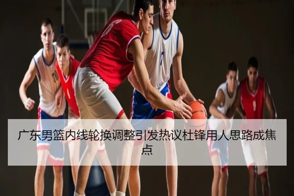 广东男篮内线轮换调整引发热议杜锋用人思路成焦点