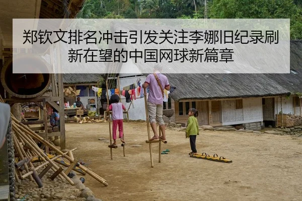 郑钦文排名冲击引发关注李娜旧纪录刷新在望的中国网球新篇章