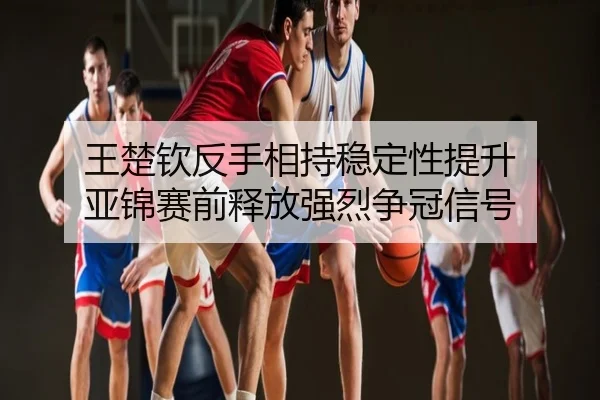 王楚钦反手相持稳定性提升 亚锦赛前释放强烈争冠信号