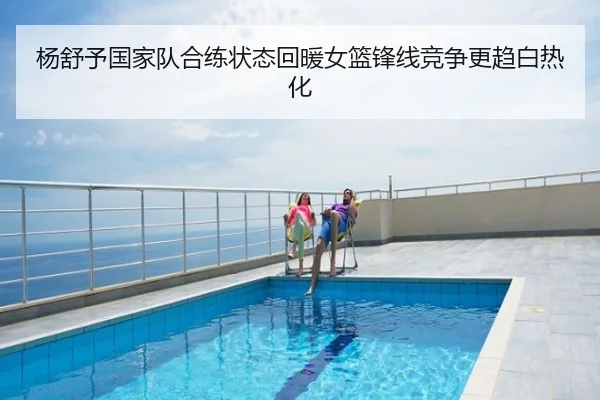 杨舒予国家队合练状态回暖女篮锋线竞争更趋白热化