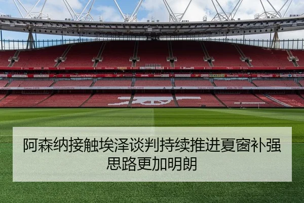 阿森纳接触埃泽谈判持续推进夏窗补强思路更加明朗