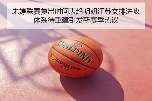 朱婷联赛复出时间表趋明朗江苏女排进攻体系待重建引发新赛季热议