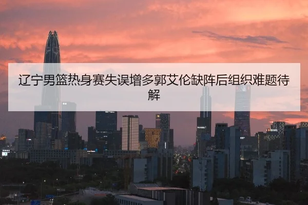辽宁男篮热身赛失误增多郭艾伦缺阵后组织难题待解