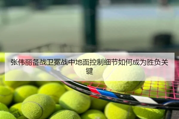 张伟丽备战卫冕战中地面控制细节如何成为胜负关键