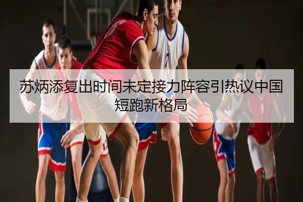 苏炳添复出时间未定接力阵容引热议中国短跑新格局