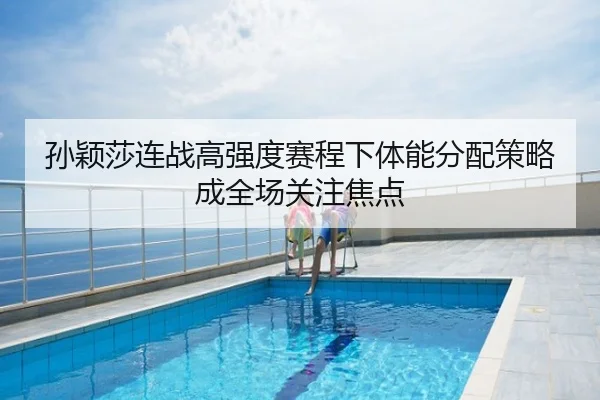 孙颖莎连战高强度赛程下体能分配策略成全场关注焦点